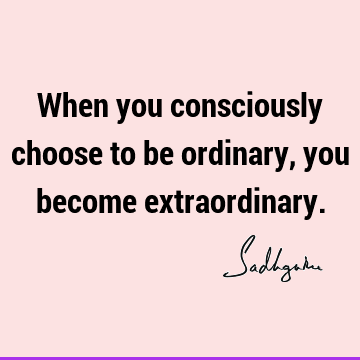 When you consciously choose to be ordinary, you become