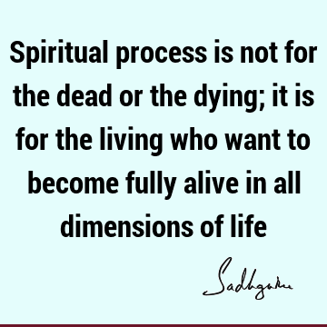 Spiritual process is not for the dead or the dying; it is for the living who want to become fully alive in all dimensions of