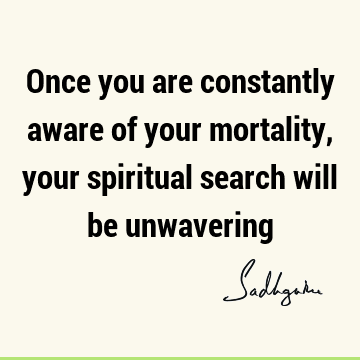 Once you are constantly aware of your mortality, your spiritual search will be