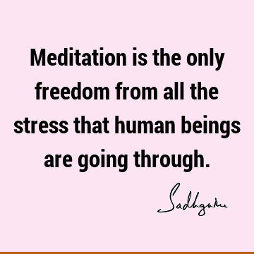 Meditation is the only freedom from all the stress that human beings are going