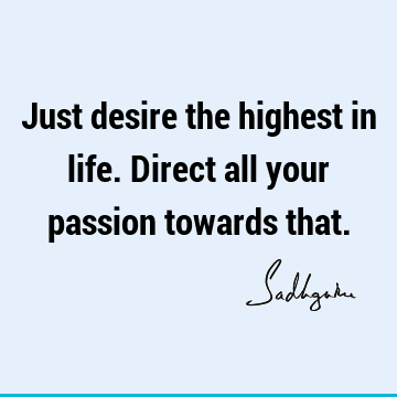 Just desire the highest in life. Direct all your passion towards