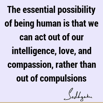 The essential possibility of being human is that we can act out of our intelligence, love, and compassion, rather than out of