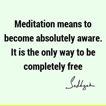 Meditation means to become absolutely aware. It is the only way to be completely
