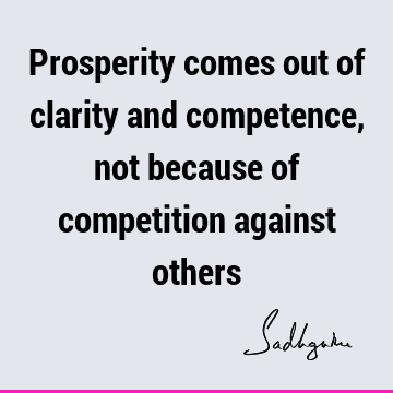 Prosperity comes out of clarity and competence, not because of competition against