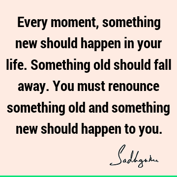 Every moment, something new should happen in your life. Something old should fall away. You must renounce something old and something new should happen to
