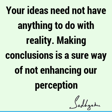 Your ideas need not have anything to do with reality. Making conclusions is a sure way of not enhancing our