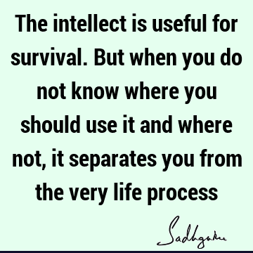 The intellect is useful for survival. But when you do not know where you should use it and where not, it separates you from the very life