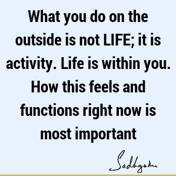 What you do on the outside is not LIFE; it is activity. Life is within you. How this feels and functions right now is most