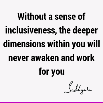 Without a sense of inclusiveness, the deeper dimensions within you will never awaken and work for
