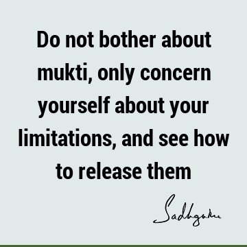 Do not bother about mukti, only concern yourself about your limitations, and see how to release