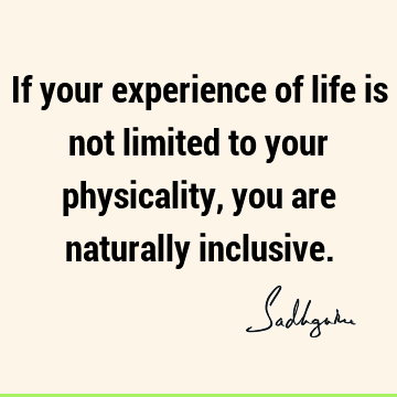 If your experience of life is not limited to your physicality, you are naturally