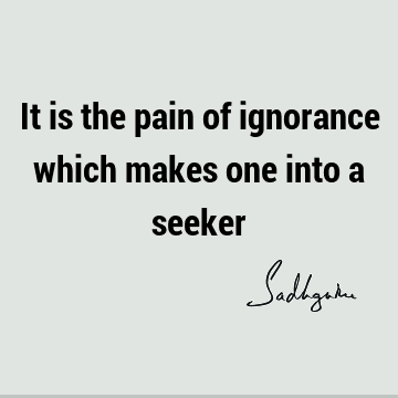 It is the pain of ignorance which makes one into a