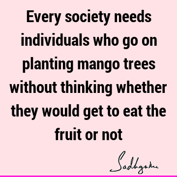 Every society needs individuals who go on planting mango trees without thinking whether they would get to eat the fruit or