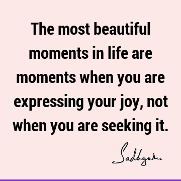 The most beautiful moments in life are moments when you are expressing your joy, not when you are seeking
