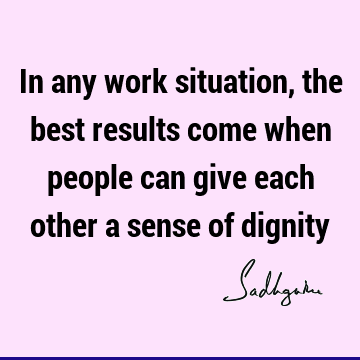 In any work situation, the best results come when people can give each other a sense of