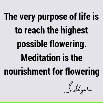 The very purpose of life is to reach the highest possible flowering. Meditation is the nourishment for