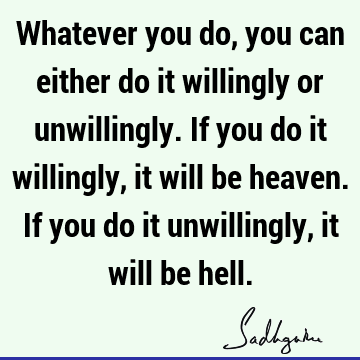 Whatever you do, you can either do it willingly or unwillingly. If you do it willingly, it will be heaven. If you do it unwillingly, it will be