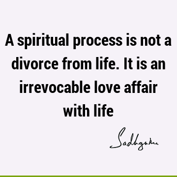 A spiritual process is not a divorce from life. It is an irrevocable love affair with
