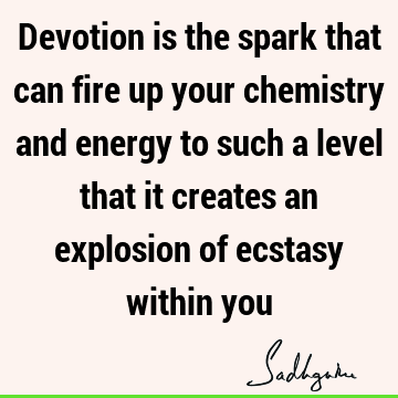 Devotion is the spark that can fire up your chemistry and energy to such a level that it creates an explosion of ecstasy within