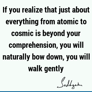 If you realize that just about everything from atomic to cosmic is beyond your comprehension, you will naturally bow down, you will walk
