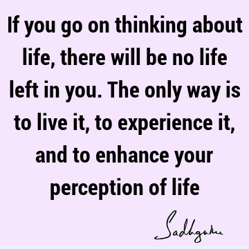If you go on thinking about life, there will be no life left in you. The only way is to live it, to experience it, and to enhance your perception of