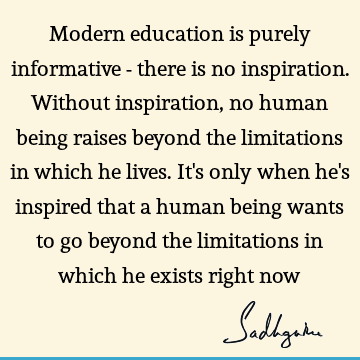 Modern education is purely informative - there is no inspiration. Without inspiration, no human being raises beyond the limitations in which he lives. It