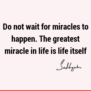 Do not wait for miracles to happen. The greatest miracle in life is life