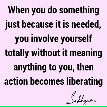 When you do something just because it is needed, you involve yourself totally without it meaning anything to you, then action becomes