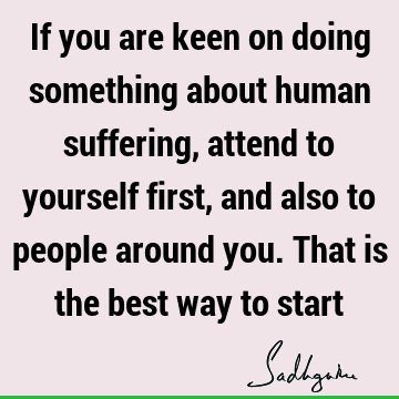 If you are keen on doing something about human suffering, attend to yourself first, and also to people around you. That is the best way to