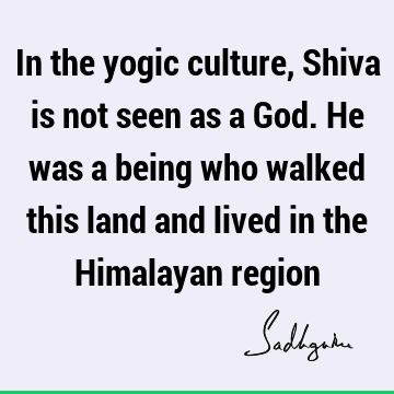 In the yogic culture, Shiva is not seen as a God. He was a being who walked this land and lived in the Himalayan