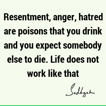 Resentment, anger, hatred are poisons that you drink and you expect somebody else to die. Life does not work like