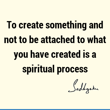 To create something and not to be attached to what you have created is a spiritual