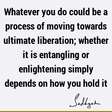 Whatever you do could be a process of moving towards ultimate liberation; whether it is entangling or enlightening simply depends on how you hold