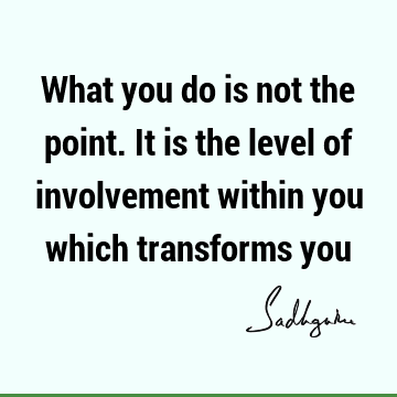 What you do is not the point. It is the level of involvement within you which transforms
