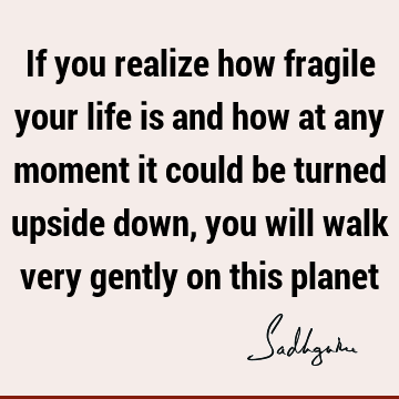 If you realize how fragile your life is and how at any moment it could be turned upside down, you will walk very gently on this