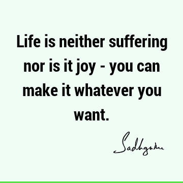 Life is neither suffering nor is it joy - you can make it whatever you