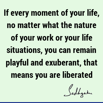 If every moment of your life, no matter what the nature of your work or your life situations, you can remain playful and exuberant, that means you are