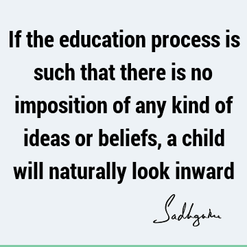 If the education process is such that there is no imposition of any kind of ideas or beliefs, a child will naturally look