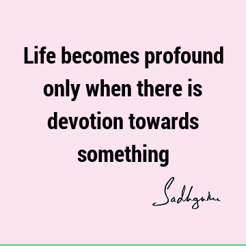 Life becomes profound only when there is devotion towards