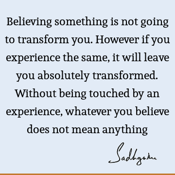 Believing something is not going to transform you. However if you experience the same, it will leave you absolutely transformed. Without being touched by an