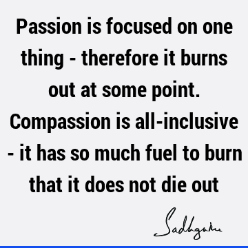 Passion is focused on one thing - therefore it burns out at some point. Compassion is all-inclusive - it has so much fuel to burn that it does not die