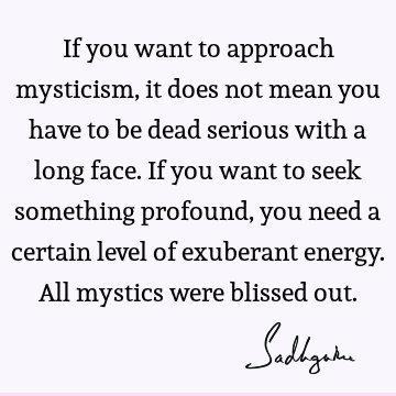 If you want to approach mysticism, it does not mean you have to be dead serious with a long face. If you want to seek something profound, you need a certain