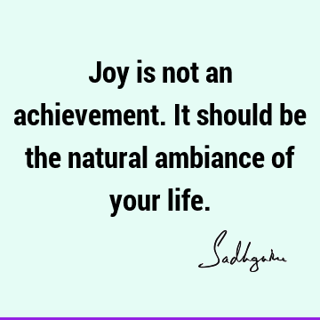 Joy is not an achievement. It should be the natural ambiance of your