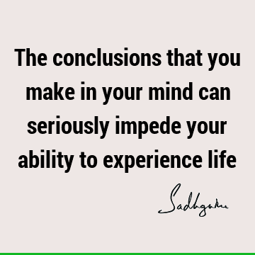 The conclusions that you make in your mind can seriously impede your ability to experience