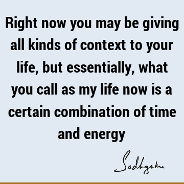 Right now you may be giving all kinds of context to your life, but essentially, what you call as my life now is a certain combination of time and