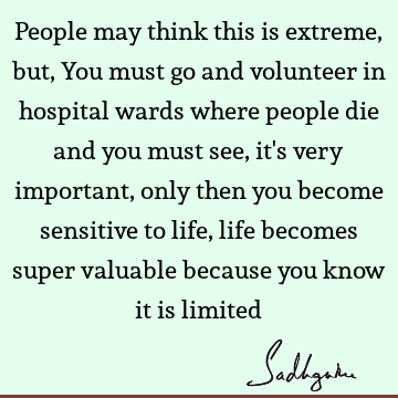 People may think this is extreme, but, You must go and volunteer in hospital wards where people die and you must see, it