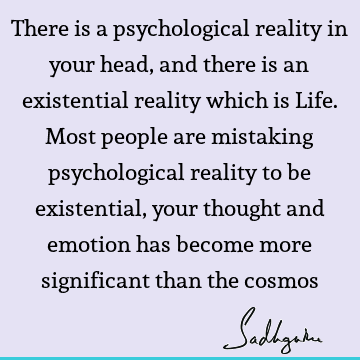 There is a psychological reality in your head, and there is an existential reality which is Life. Most people are mistaking psychological reality to be