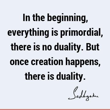 In the beginning, everything is primordial, there is no duality. But once creation happens, there is