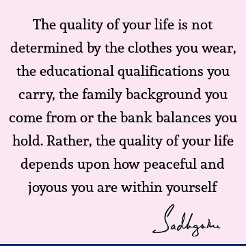 The quality of your life is not determined by the clothes you wear, the educational qualifications you carry, the family background you come from or the bank