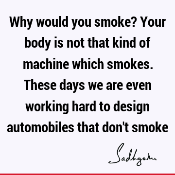 Why would you smoke? Your body is not that kind of machine which smokes. These days we are even working hard to design automobiles that don